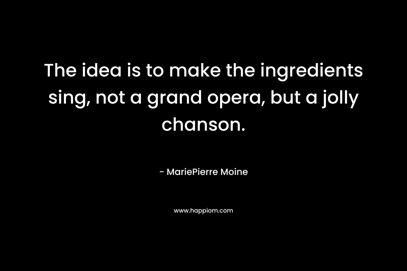 The idea is to make the ingredients sing, not a grand opera, but a jolly chanson. – MariePierre Moine
