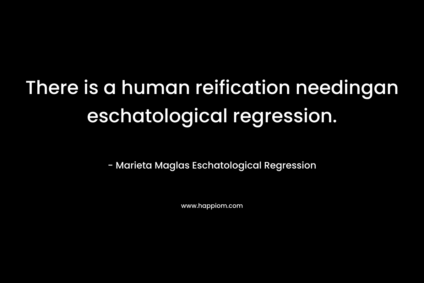 There is a human reification needingan eschatological regression. – Marieta Maglas Eschatological Regression
