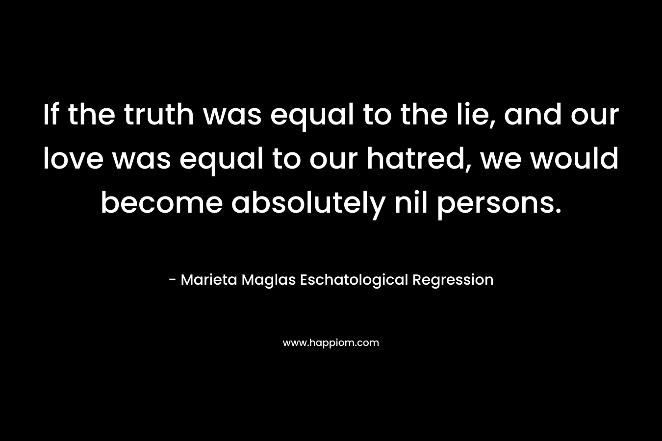 If the truth was equal to the lie, and our love was equal to our hatred, we would become absolutely nil persons. – Marieta Maglas Eschatological Regression