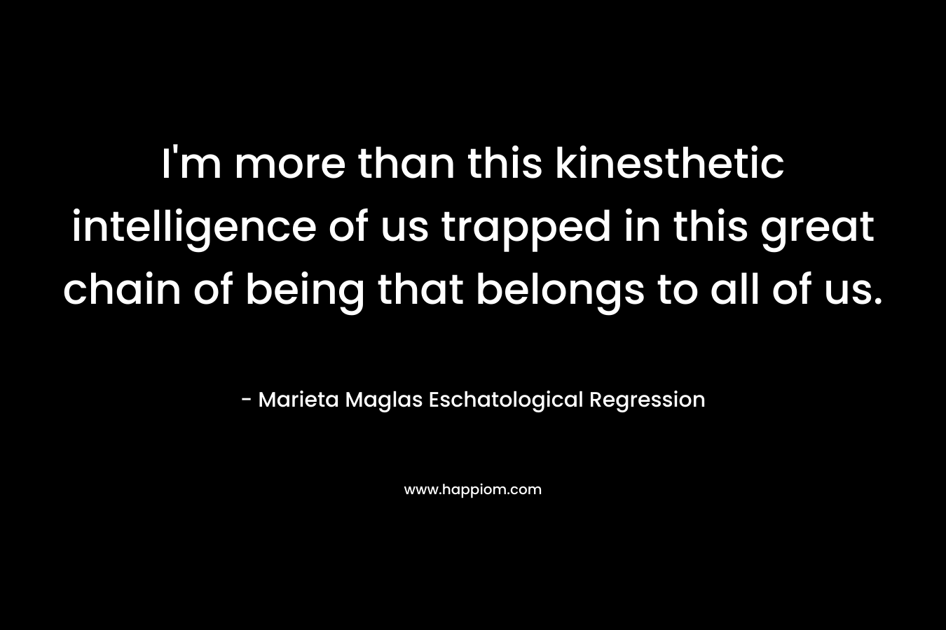 I’m more than this kinesthetic intelligence of us trapped in this great chain of being that belongs to all of us. – Marieta Maglas Eschatological Regression