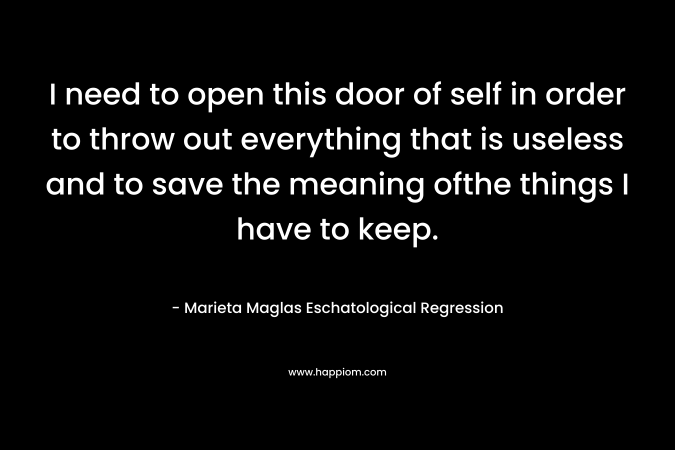 I need to open this door of self in order to throw out everything that is useless and to save the meaning ofthe things I have to keep. – Marieta Maglas Eschatological Regression