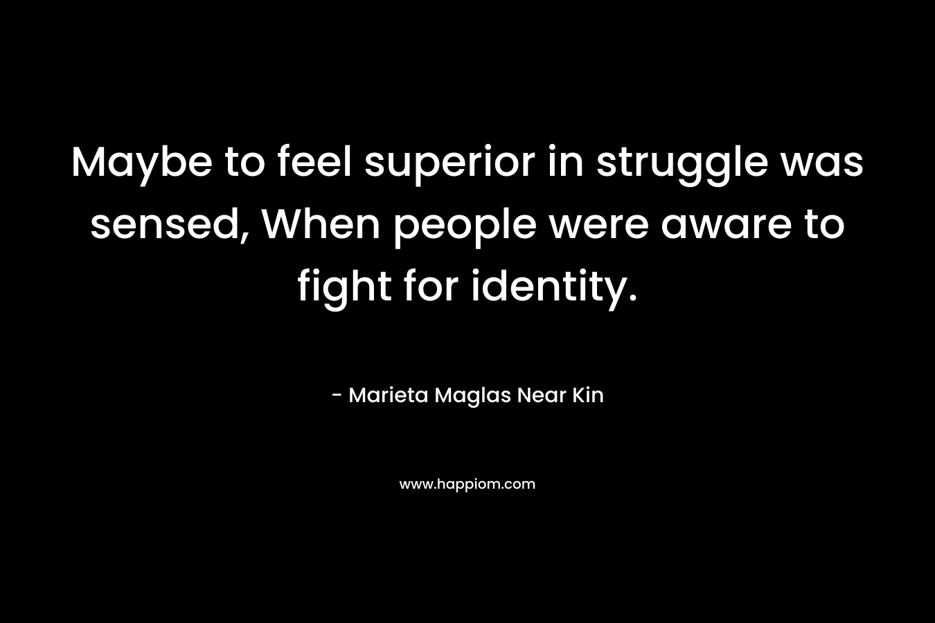 Maybe to feel superior in struggle was sensed, When people were aware to fight for identity. – Marieta Maglas Near Kin