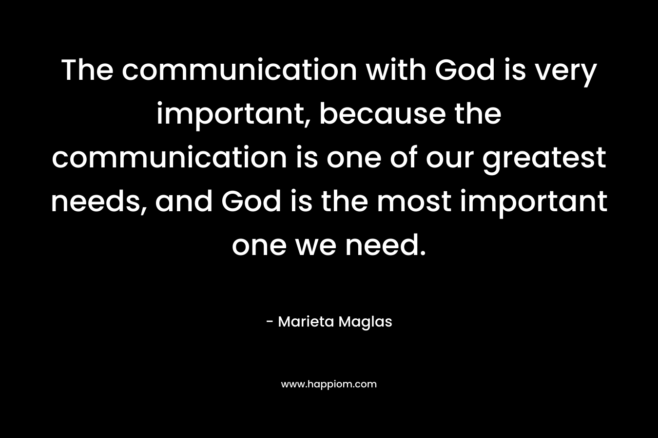 The communication with God is very important, because the communication is one of our greatest needs, and God is the most important one we need. – Marieta Maglas