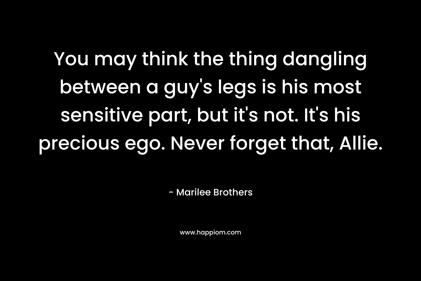 You may think the thing dangling between a guy’s legs is his most sensitive part, but it’s not. It’s his precious ego. Never forget that, Allie. – Marilee Brothers