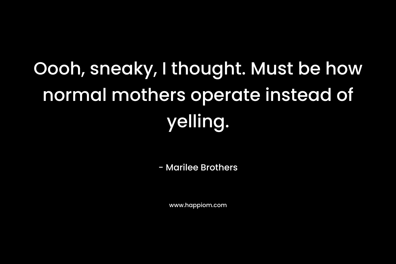 Oooh, sneaky, I thought. Must be how normal mothers operate instead of yelling. – Marilee Brothers