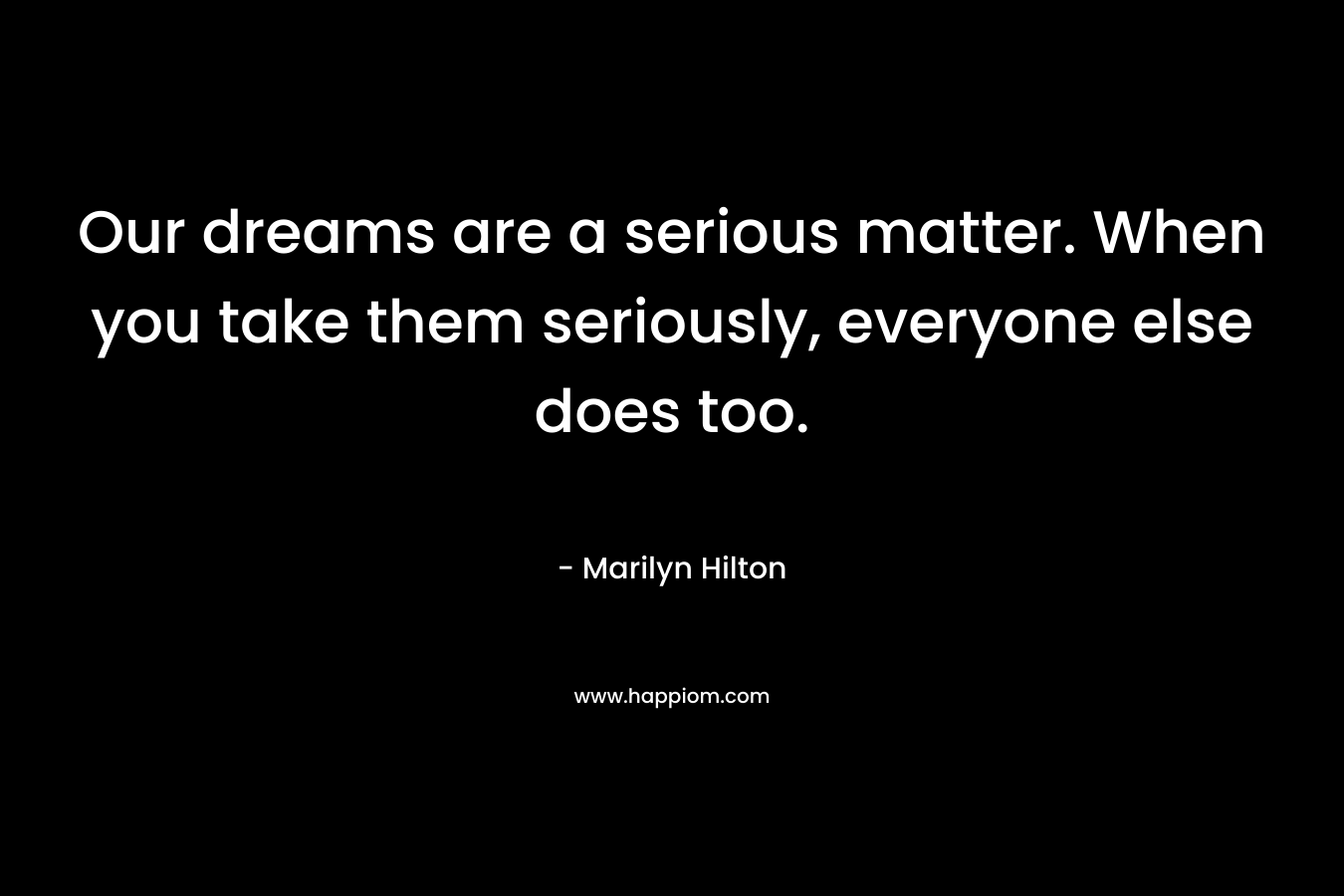 Our dreams are a serious matter. When you take them seriously, everyone else does too. – Marilyn Hilton
