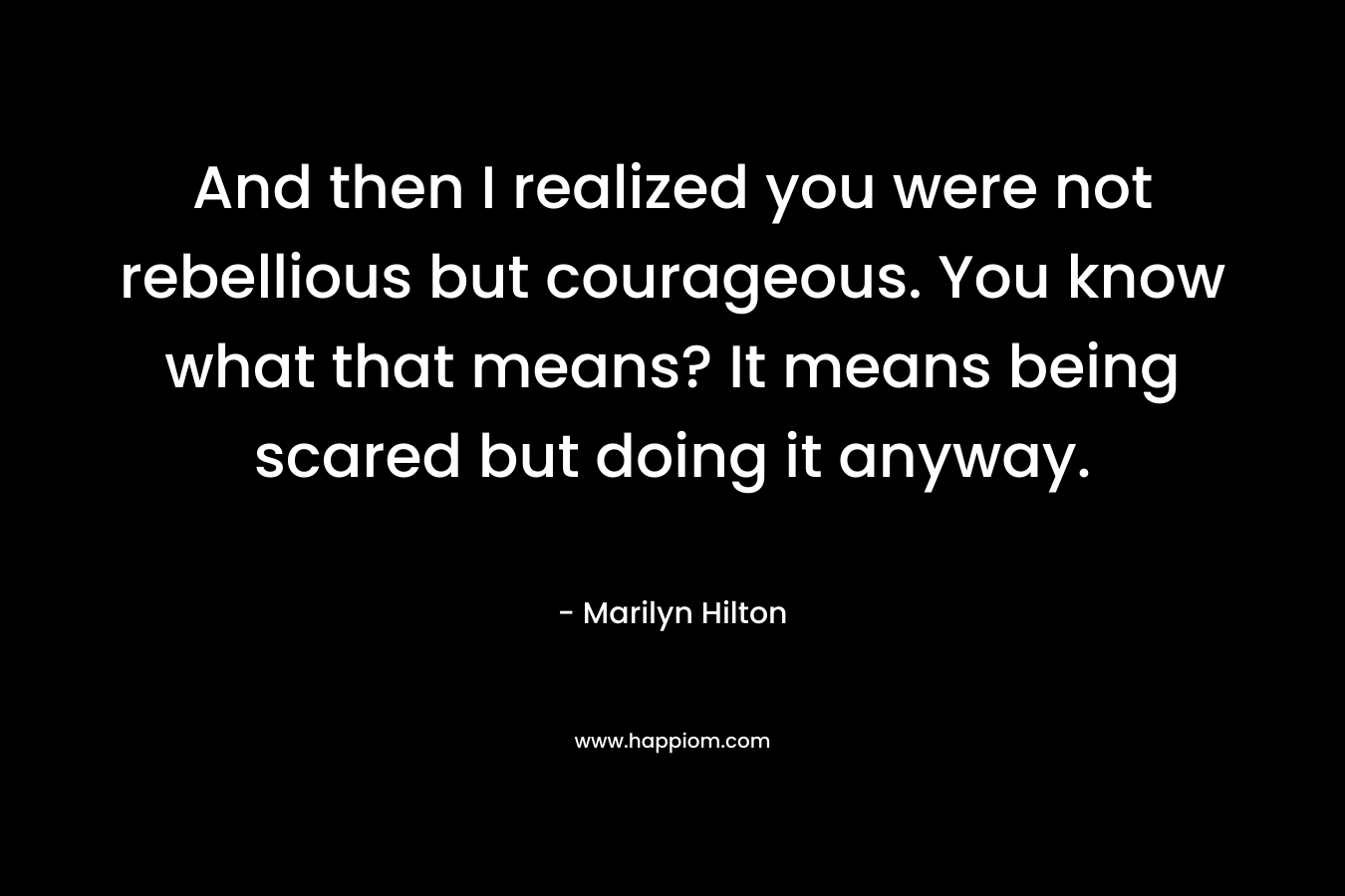 And then I realized you were not rebellious but courageous. You know what that means? It means being scared but doing it anyway. – Marilyn Hilton