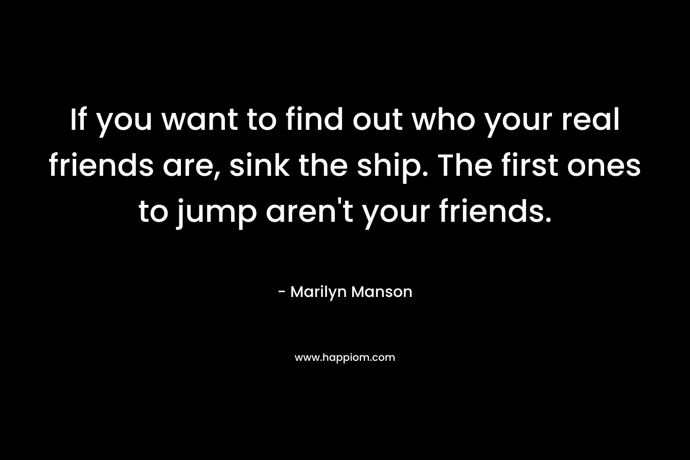 If you want to find out who your real friends are, sink the ship. The first ones to jump aren’t your friends. – Marilyn Manson