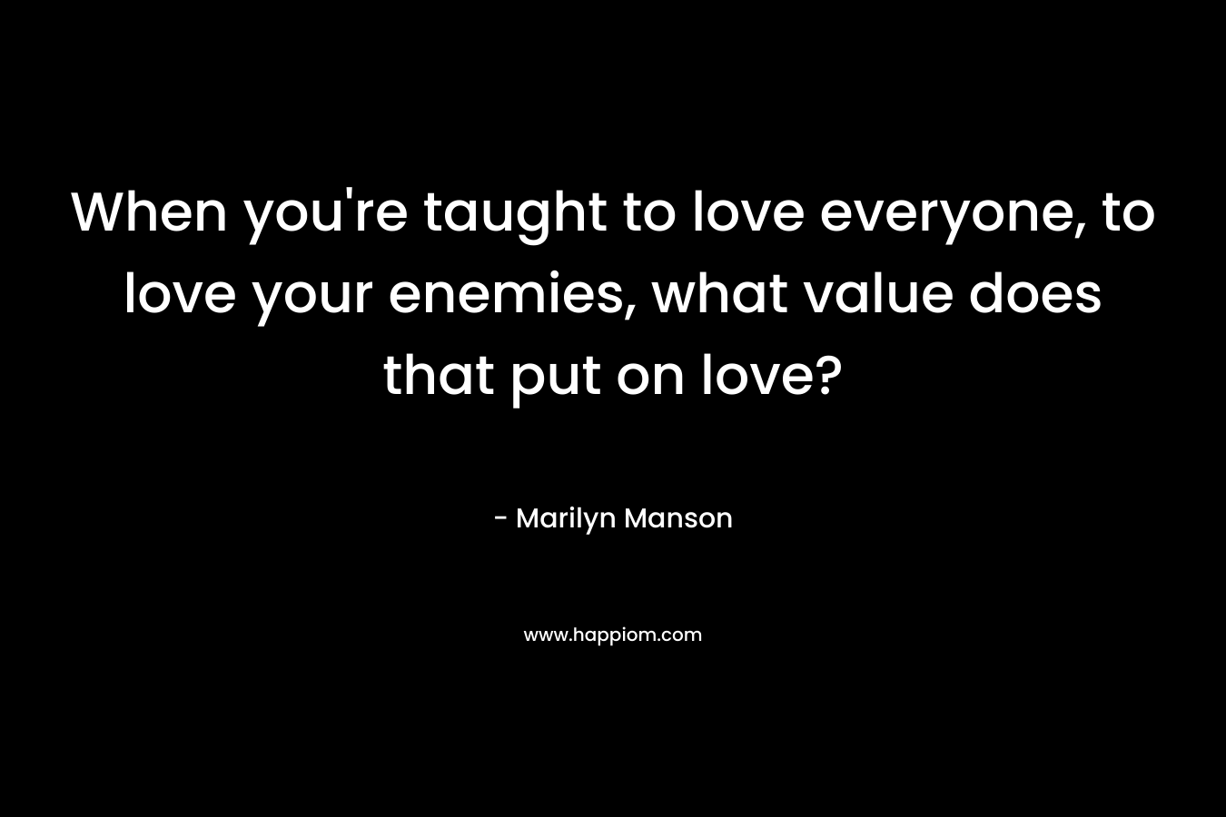 When you’re taught to love everyone, to love your enemies, what value does that put on love? – Marilyn Manson