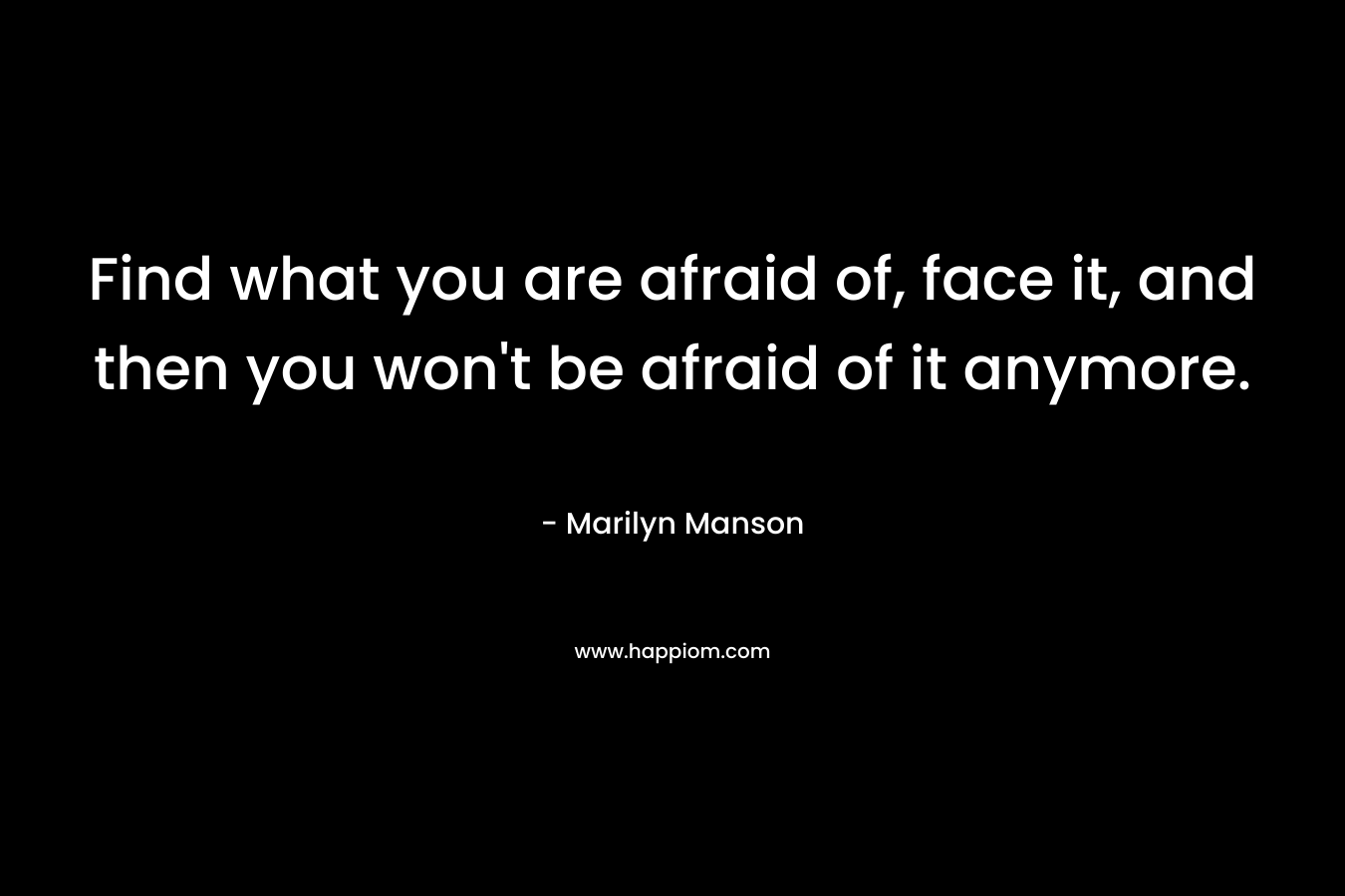 Find what you are afraid of, face it, and then you won’t be afraid of it anymore. – Marilyn Manson
