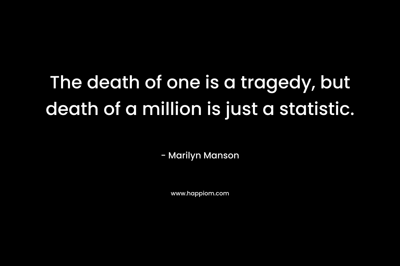 The death of one is a tragedy, but death of a million is just a statistic.  – Marilyn Manson