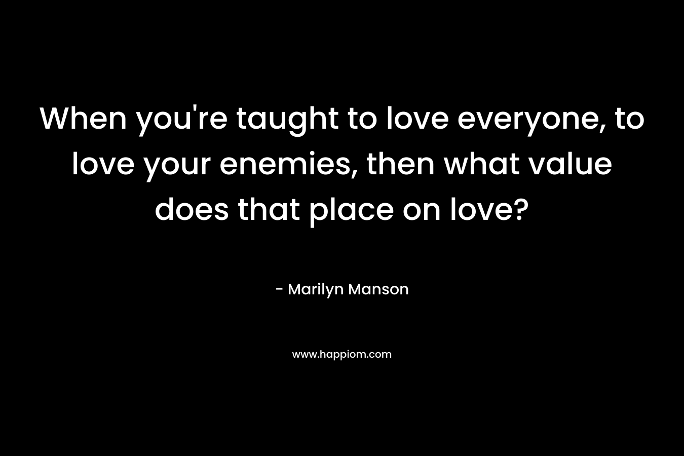 When you’re taught to love everyone, to love your enemies, then what value does that place on love? – Marilyn Manson