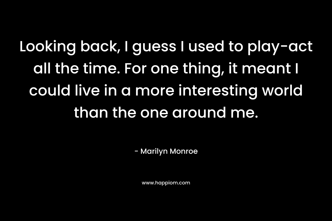 Looking back, I guess I used to play-act all the time. For one thing, it meant I could live in a more interesting world than the one around me.