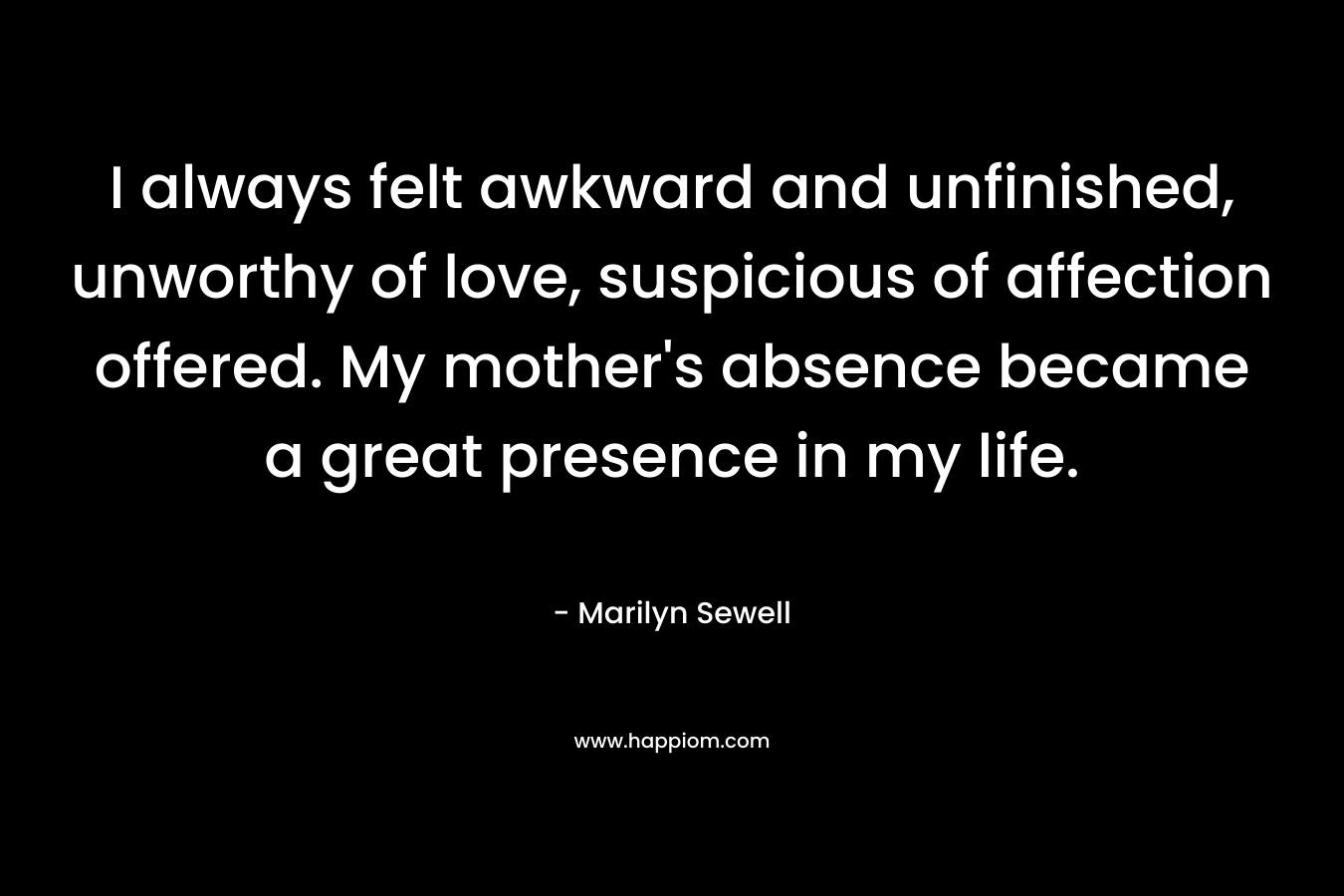 I always felt awkward and unfinished, unworthy of love, suspicious of affection offered. My mother’s absence became a great presence in my life. – Marilyn Sewell
