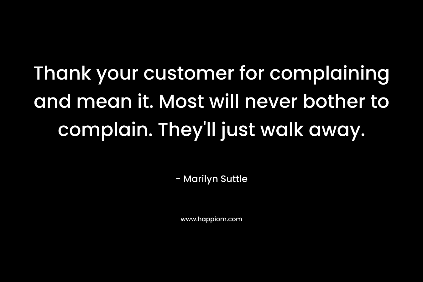 Thank your customer for complaining and mean it. Most will never bother to complain. They’ll just walk away. – Marilyn Suttle