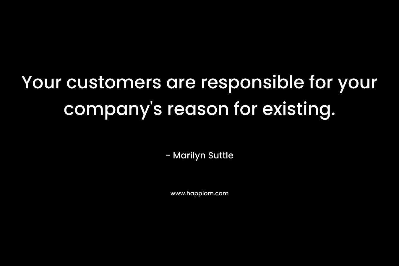 Your customers are responsible for your company’s reason for existing. – Marilyn Suttle