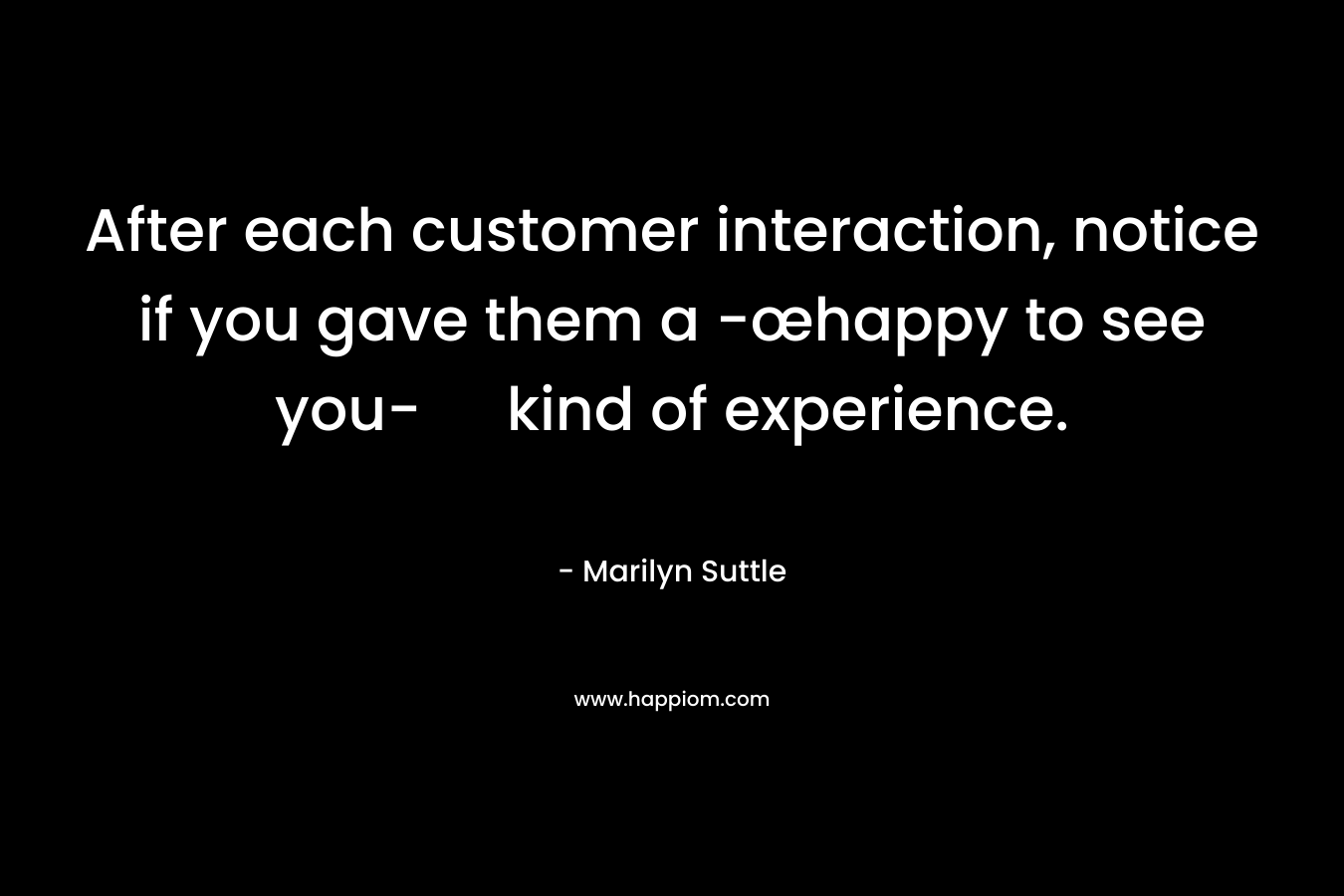 After each customer interaction, notice if you gave them a -œhappy to see you- kind of experience. – Marilyn Suttle