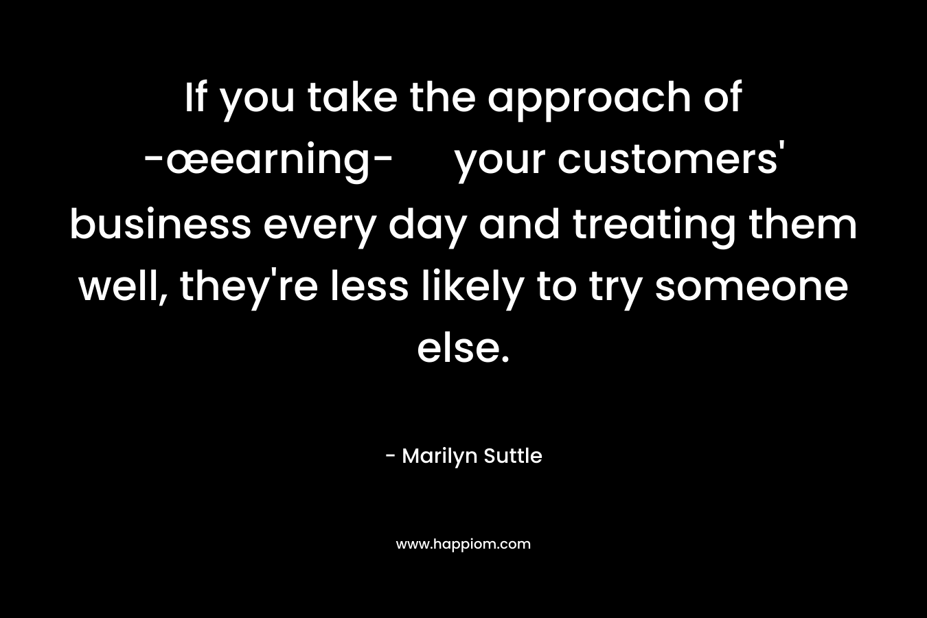 If you take the approach of -œearning- your customers’ business every day and treating them well, they’re less likely to try someone else. – Marilyn Suttle