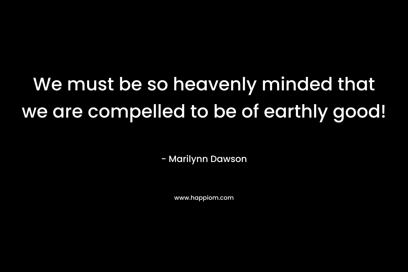 We must be so heavenly minded that we are compelled to be of earthly good! – Marilynn Dawson