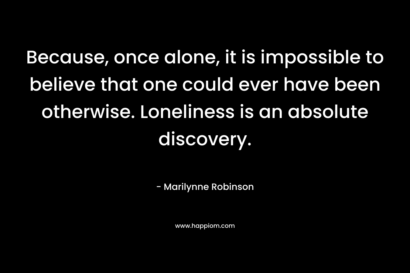 Because, once alone, it is impossible to believe that one could ever have been otherwise. Loneliness is an absolute discovery.