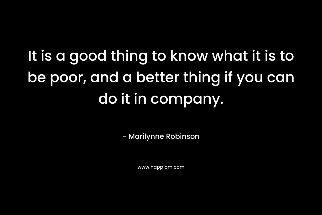 It is a good thing to know what it is to be poor, and a better thing if you can do it in company. – Marilynne Robinson