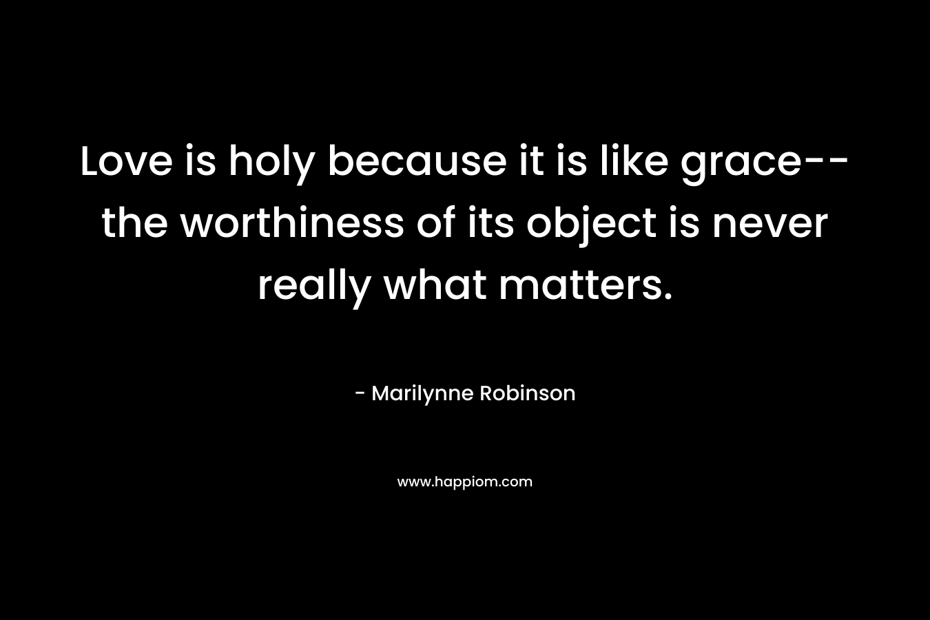 Love is holy because it is like grace–the worthiness of its object is never really what matters. – Marilynne Robinson