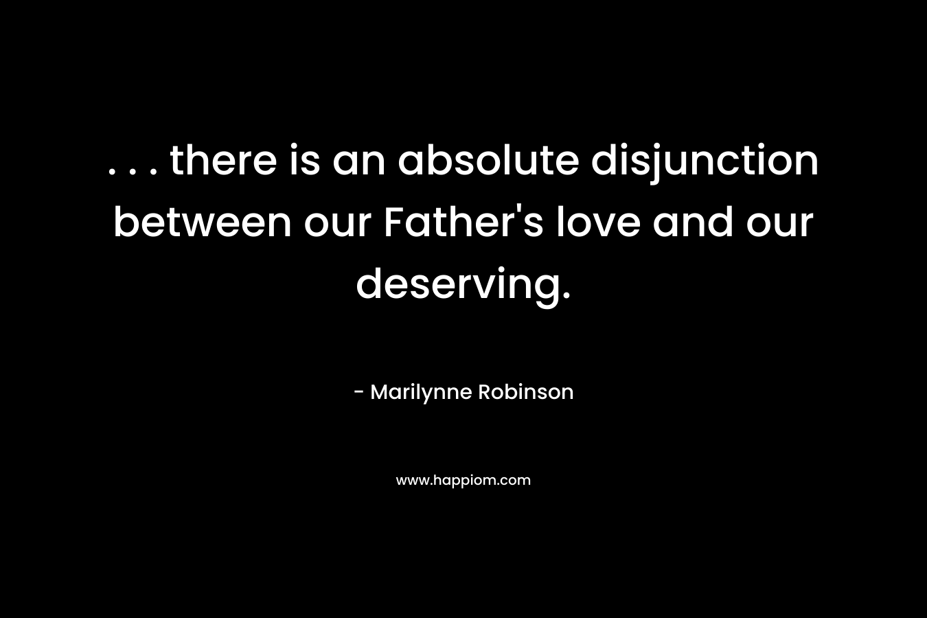 . . . there is an absolute disjunction between our Father’s love and our deserving. – Marilynne Robinson
