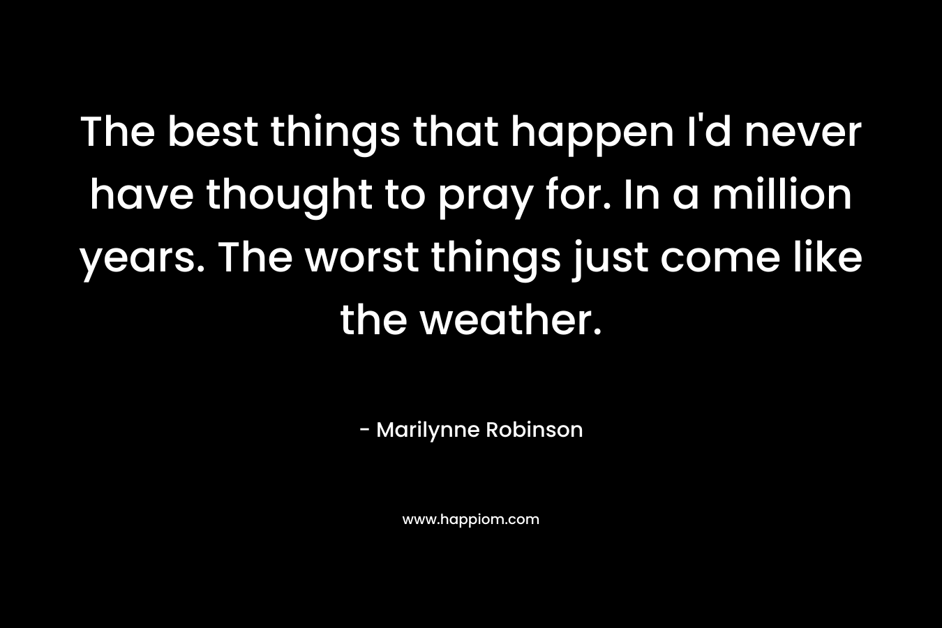 The best things that happen I’d never have thought to pray for. In a million years. The worst things just come like the weather. – Marilynne Robinson