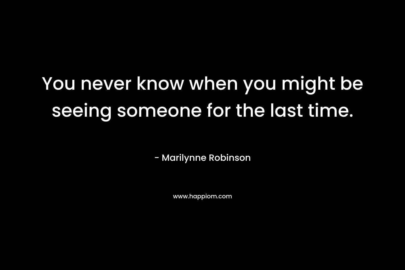 You never know when you might be seeing someone for the last time. – Marilynne Robinson