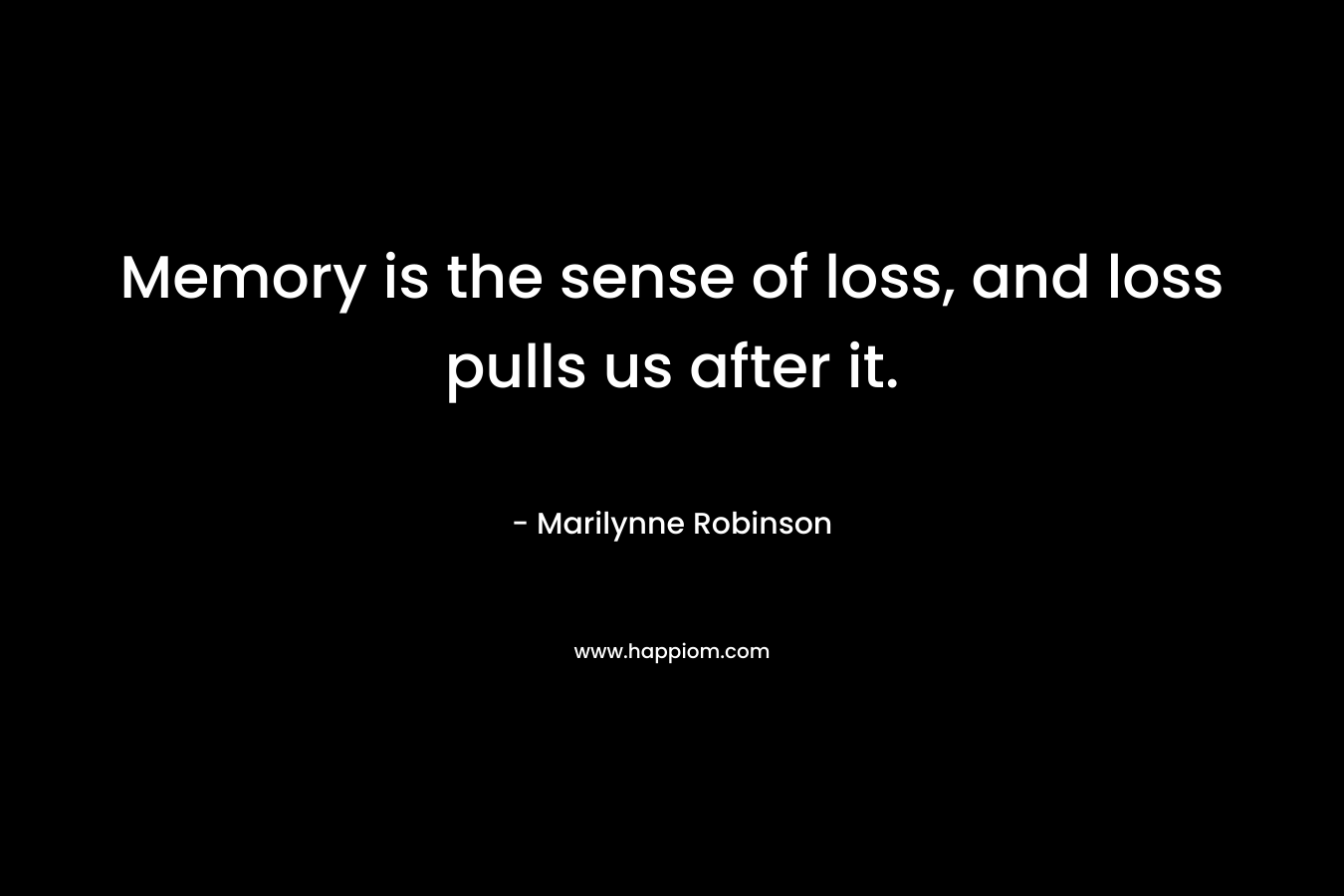 Memory is the sense of loss, and loss pulls us after it. – Marilynne Robinson