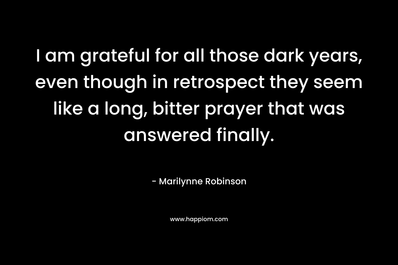 I am grateful for all those dark years, even though in retrospect they seem like a long, bitter prayer that was answered finally.