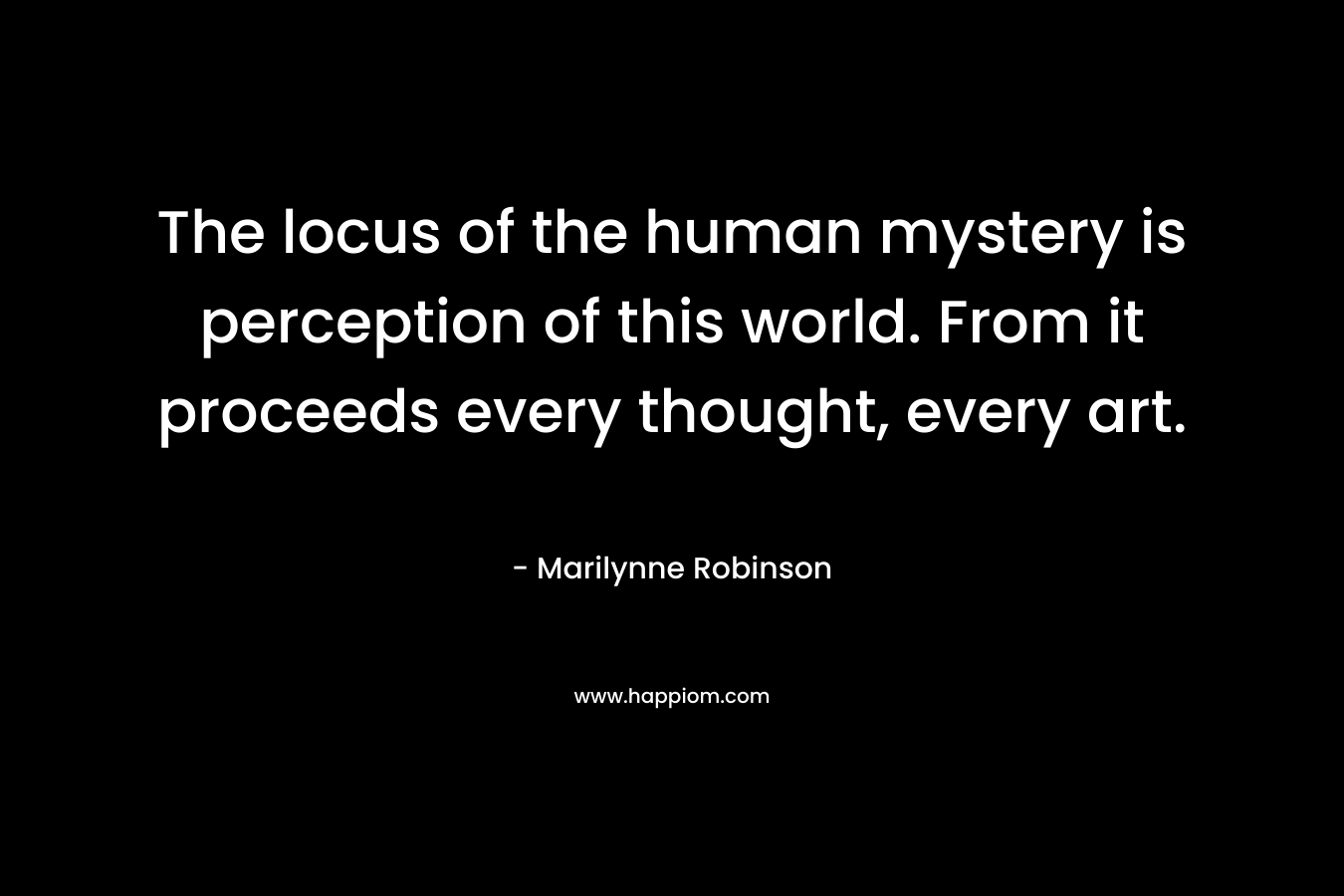 The locus of the human mystery is perception of this world. From it proceeds every thought, every art. – Marilynne Robinson