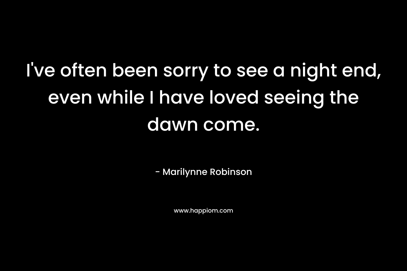 I’ve often been sorry to see a night end, even while I have loved seeing the dawn come. – Marilynne Robinson