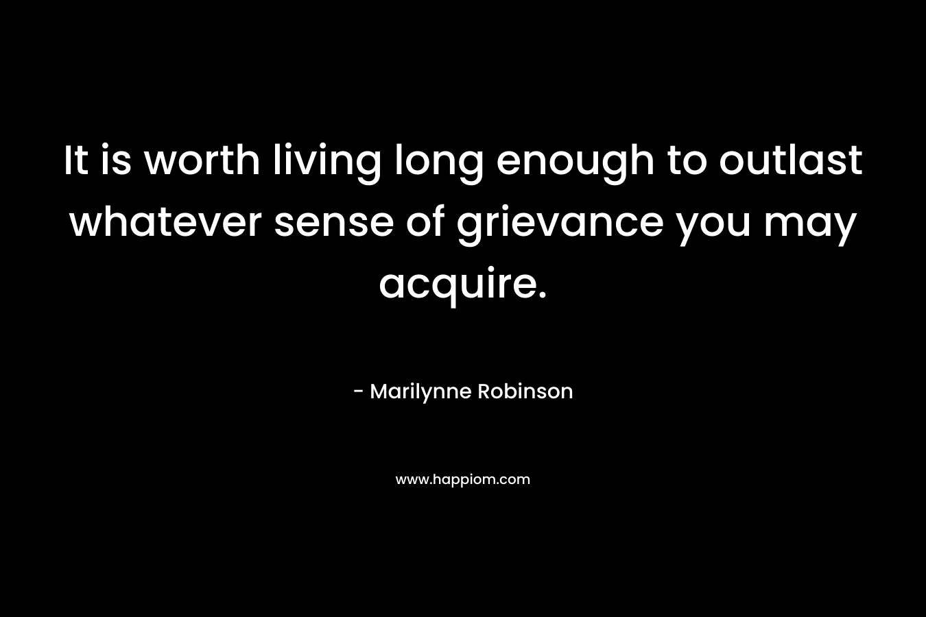 It is worth living long enough to outlast whatever sense of grievance you may acquire. – Marilynne Robinson