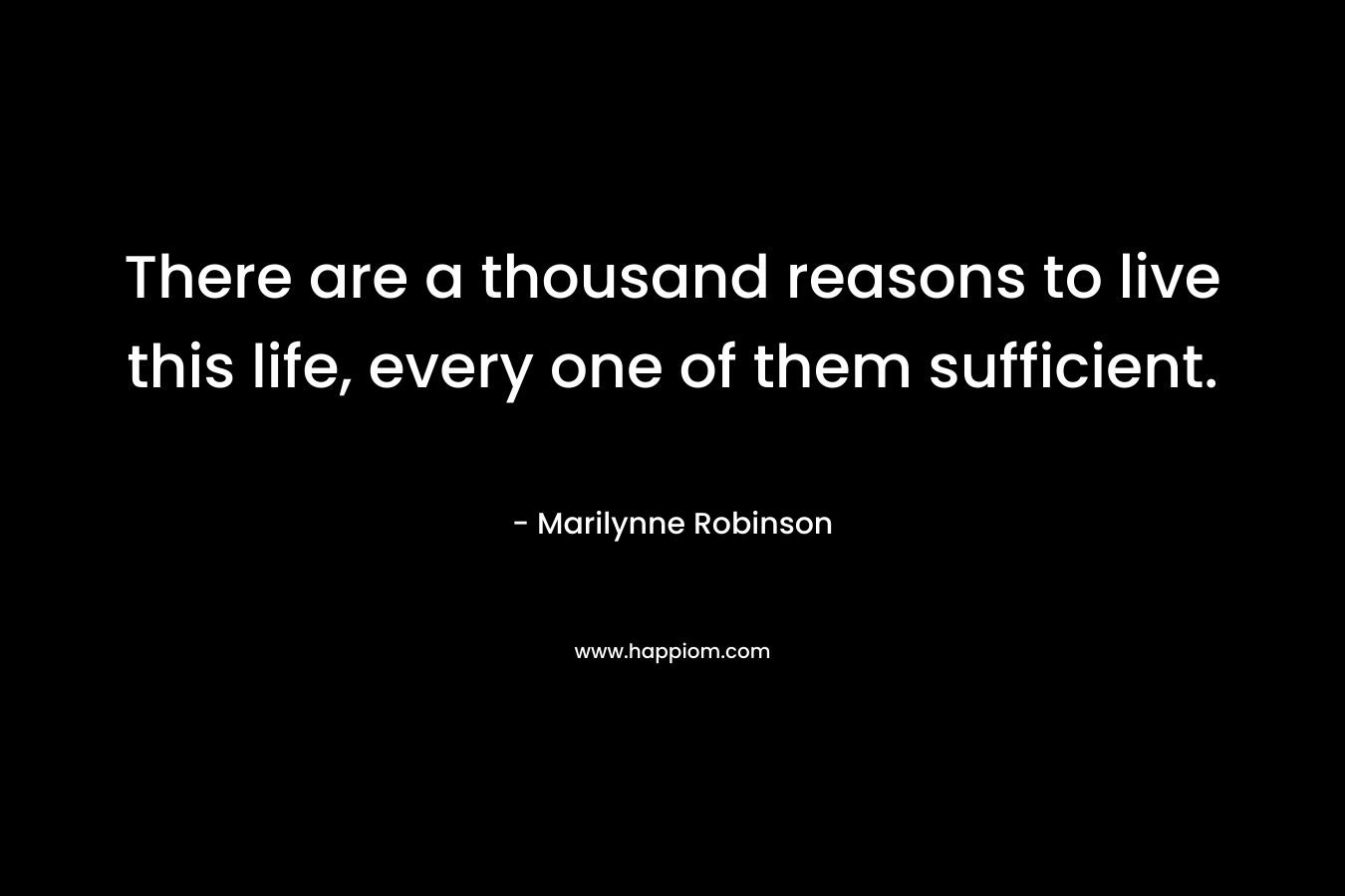 There are a thousand reasons to live this life, every one of them sufficient.