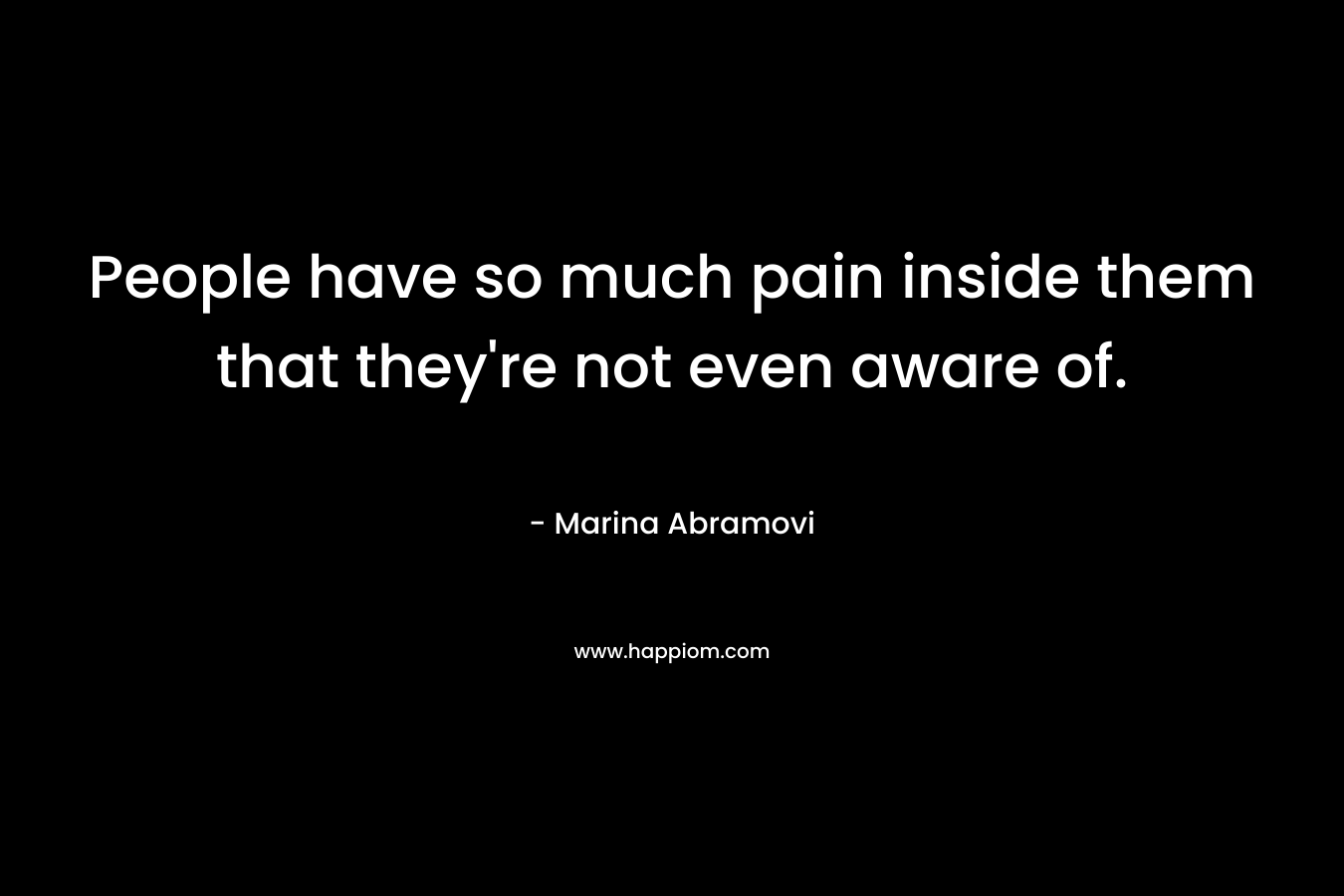 People have so much pain inside them that they’re not even aware of. – Marina Abramovi