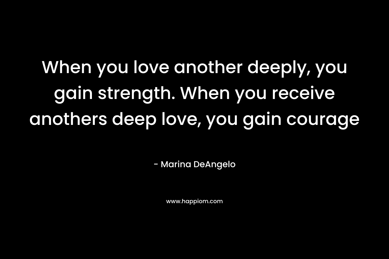 When you love another deeply, you gain strength. When you receive anothers deep love, you gain courage