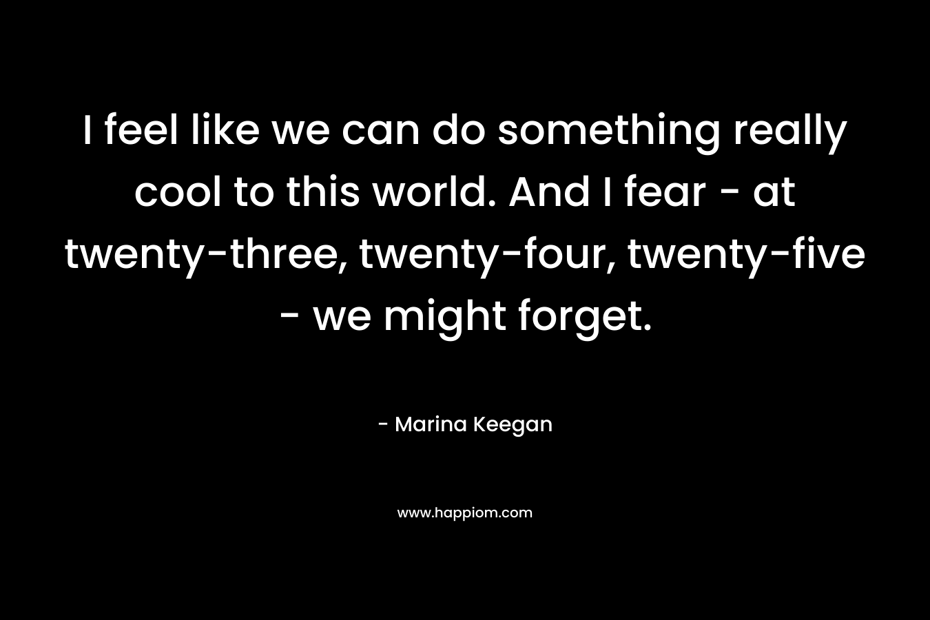 I feel like we can do something really cool to this world. And I fear - at twenty-three, twenty-four, twenty-five - we might forget.
