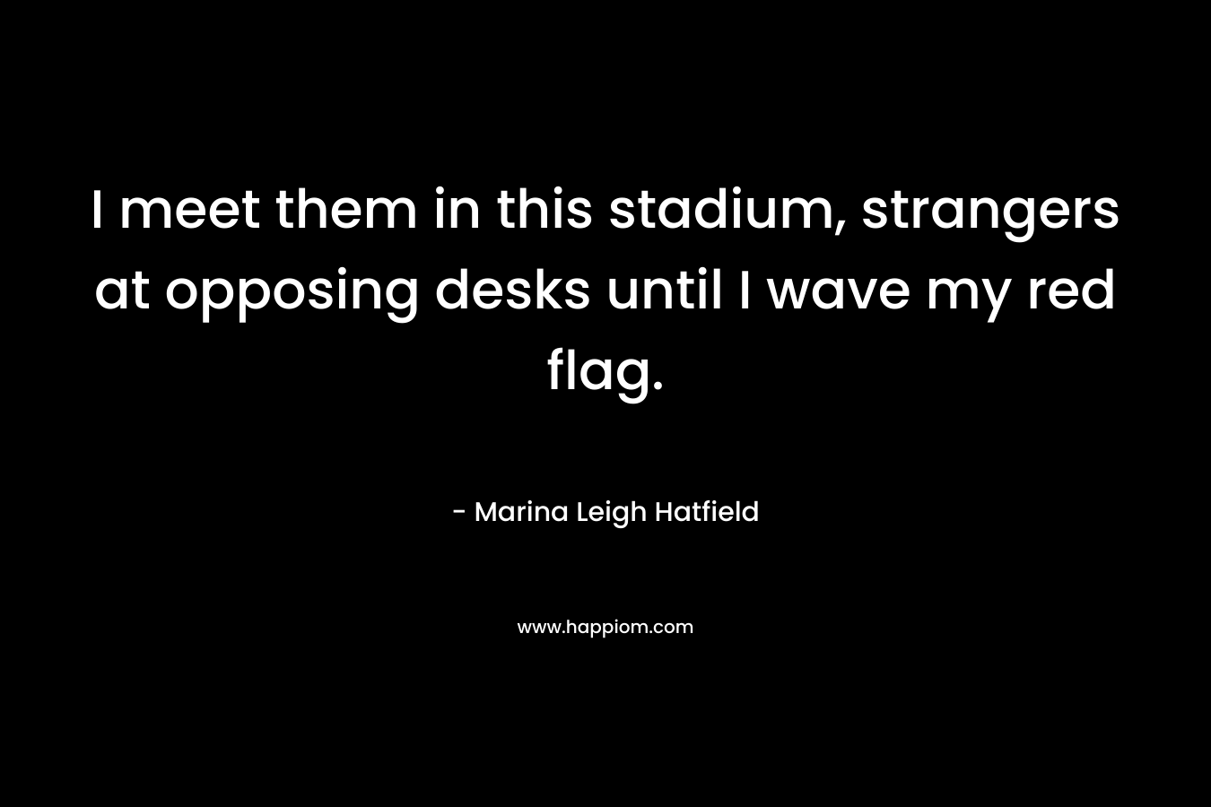 I meet them in this stadium, strangers at opposing desks until I wave my red flag. – Marina Leigh Hatfield