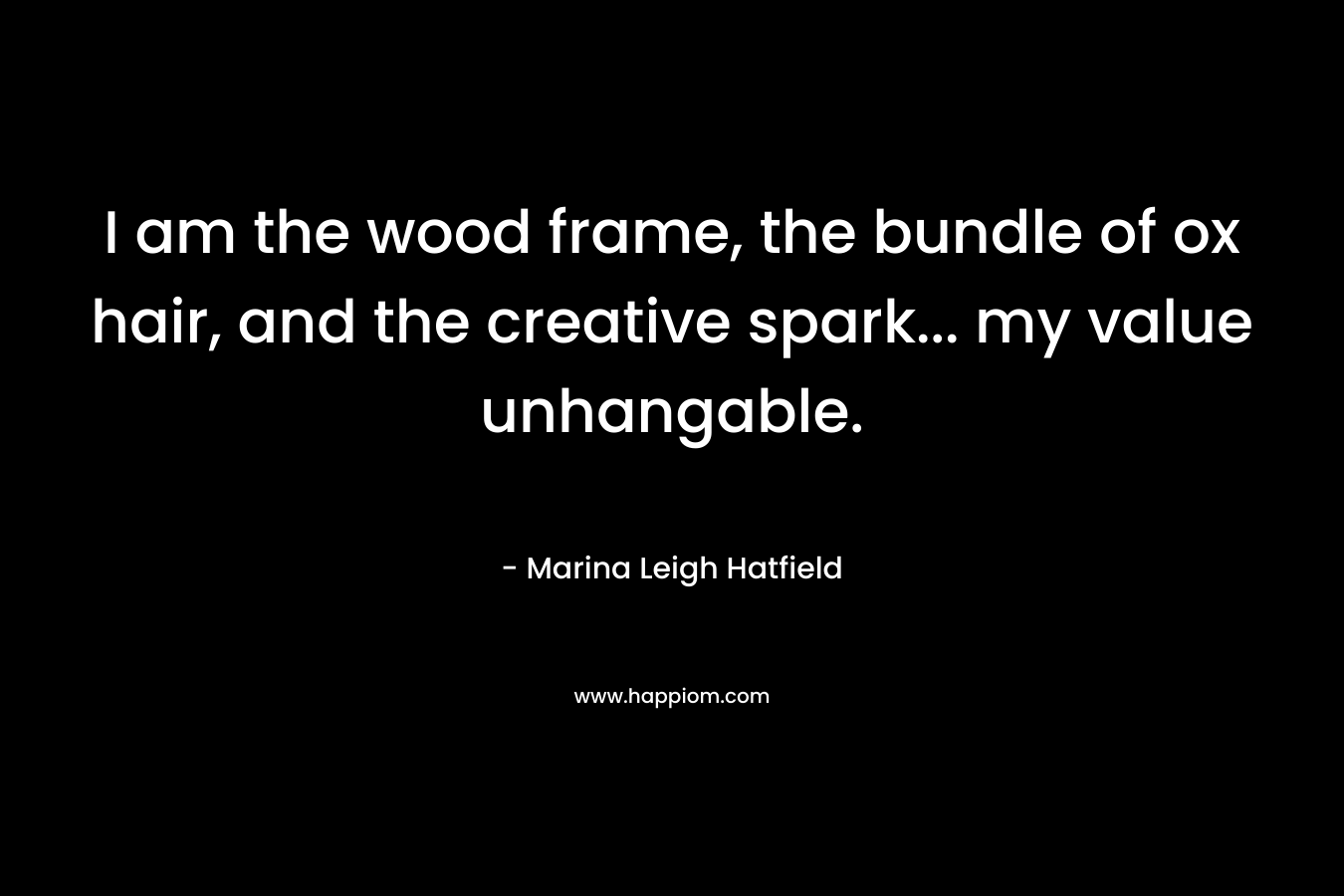 I am the wood frame, the bundle of ox hair, and the creative spark… my value unhangable. – Marina Leigh Hatfield
