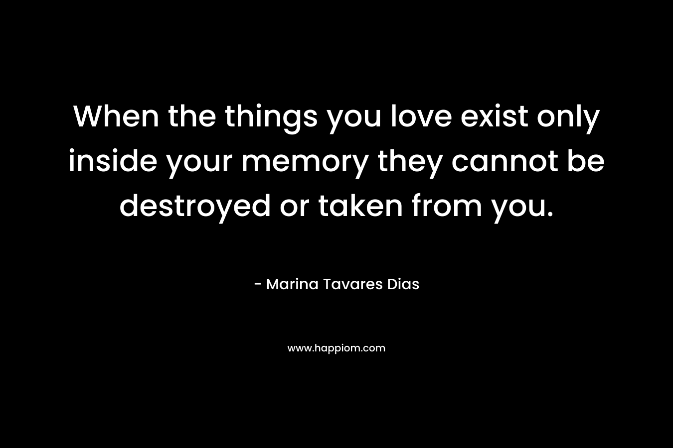When the things you love exist only inside your memory they cannot be destroyed or taken from you. – Marina Tavares Dias