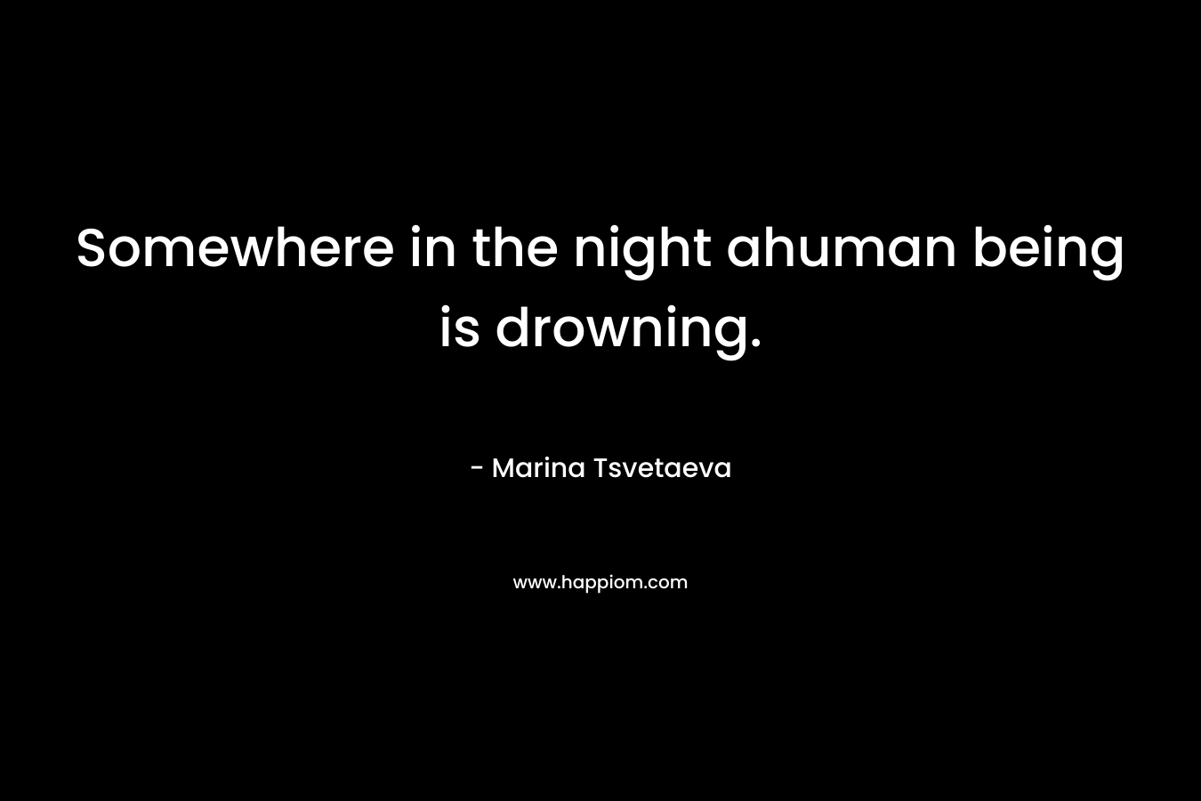 Somewhere in the night ahuman being is drowning. – Marina Tsvetaeva