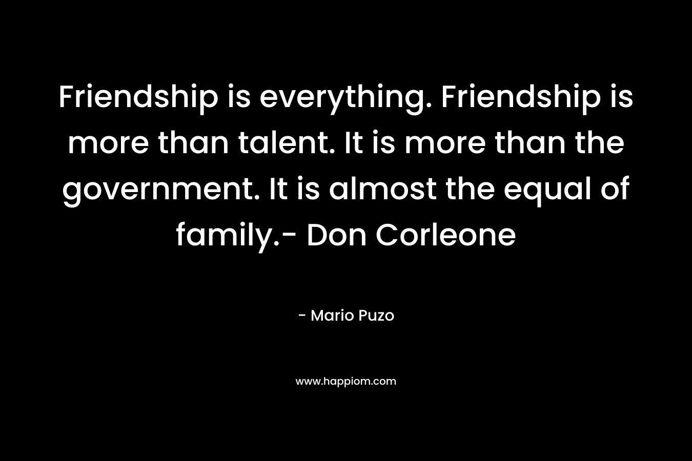 Friendship is everything. Friendship is more than talent. It is more than the government. It is almost the equal of family.- Don Corleone