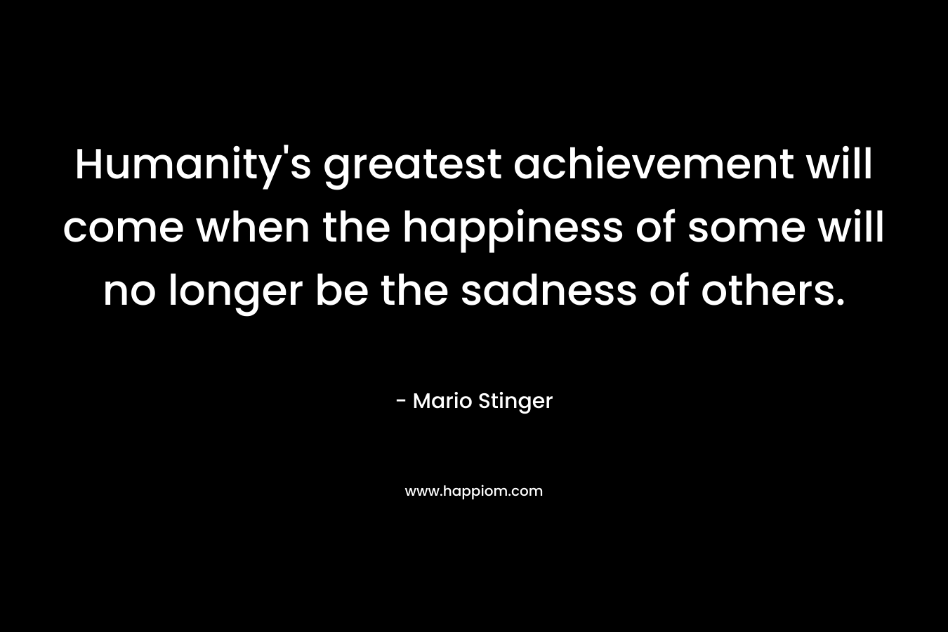 Humanity’s greatest achievement will come when the happiness of some will no longer be the sadness of others. – Mario Stinger