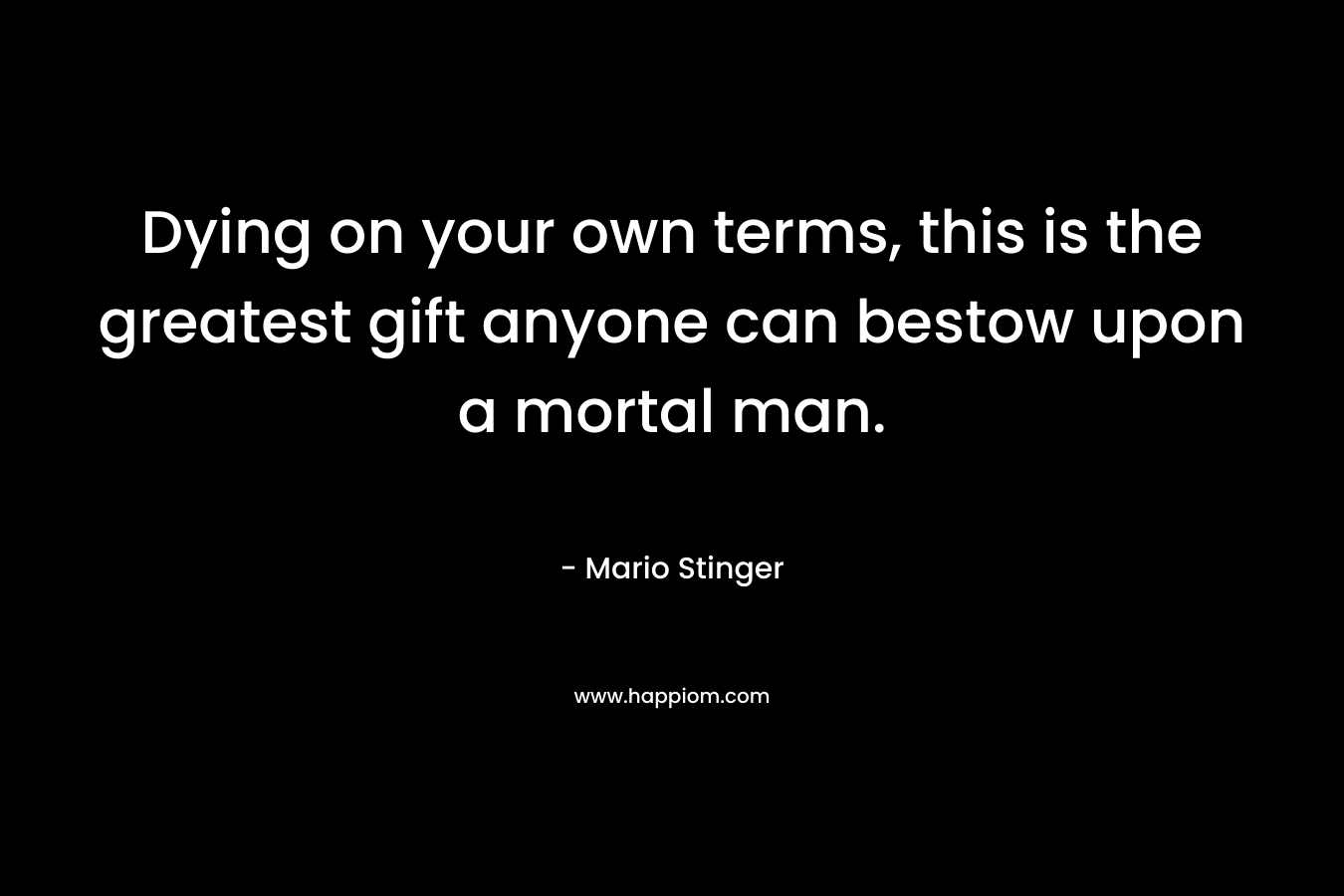 Dying on your own terms, this is the greatest gift anyone can bestow upon a mortal man. – Mario Stinger