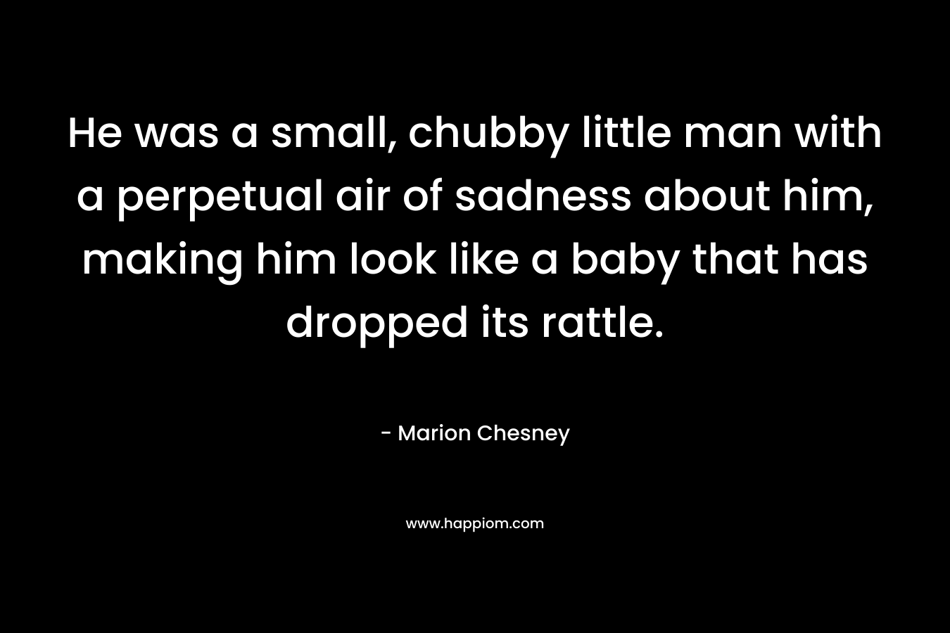 He was a small, chubby little man with a perpetual air of sadness about him, making him look like a baby that has dropped its rattle. – Marion Chesney