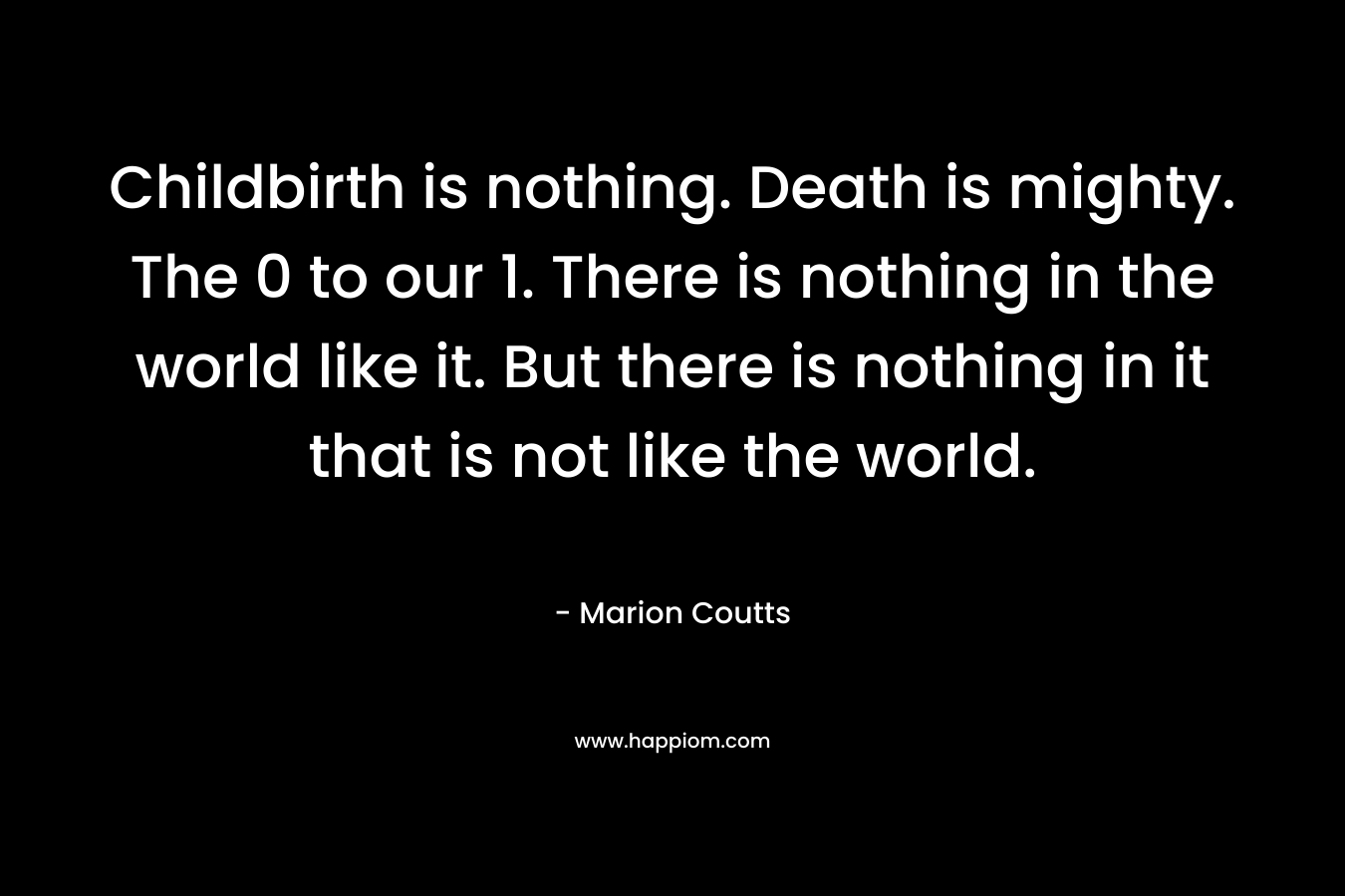 Childbirth is nothing. Death is mighty. The 0 to our 1. There is nothing in the world like it. But there is nothing in it that is not like the world. – Marion Coutts