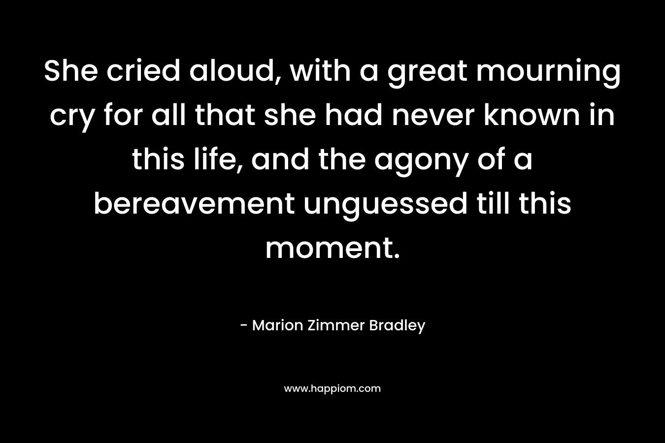 She cried aloud, with a great mourning cry for all that she had never known in this life, and the agony of a bereavement unguessed till this moment. – Marion Zimmer Bradley