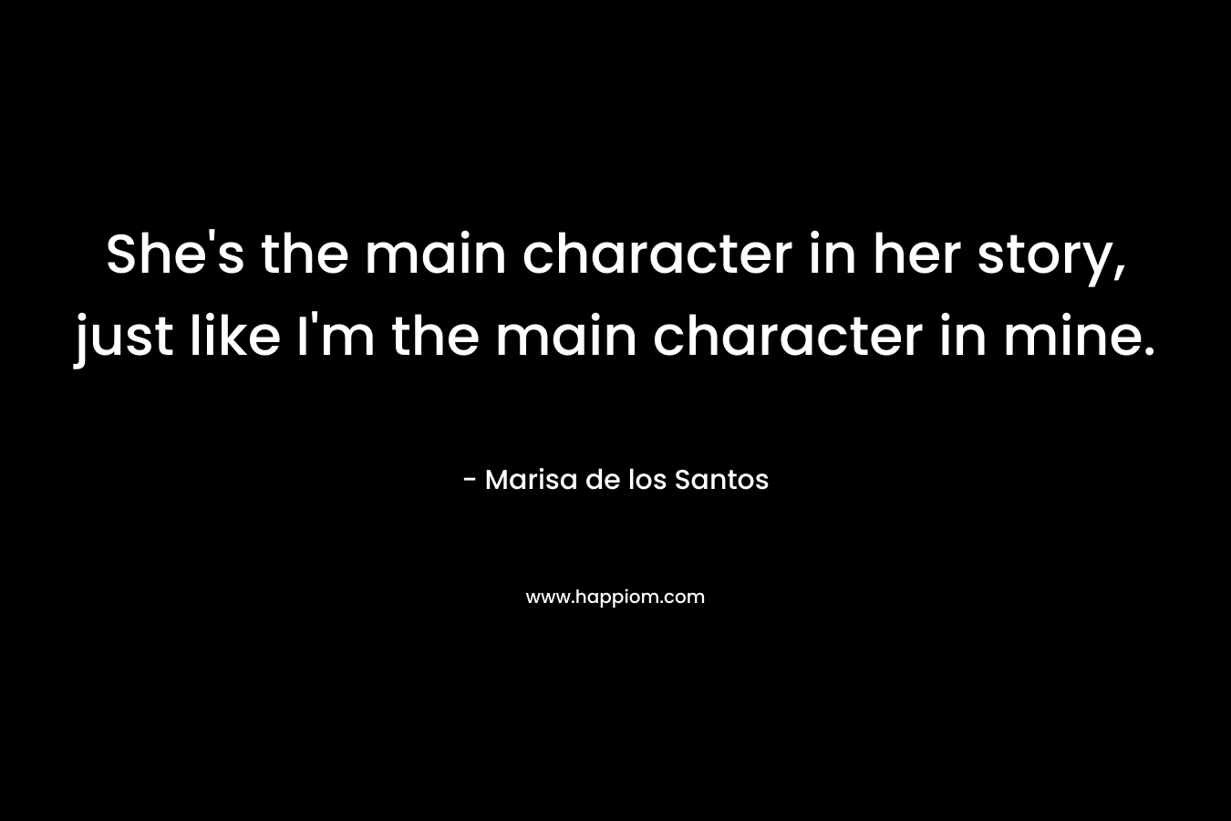 She’s the main character in her story, just like I’m the main character in mine. – Marisa de los Santos