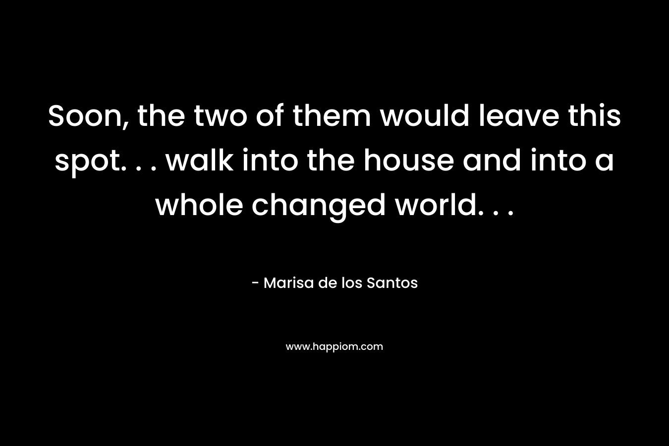Soon, the two of them would leave this spot. . . walk into the house and into a whole changed world. . .  – Marisa de los Santos